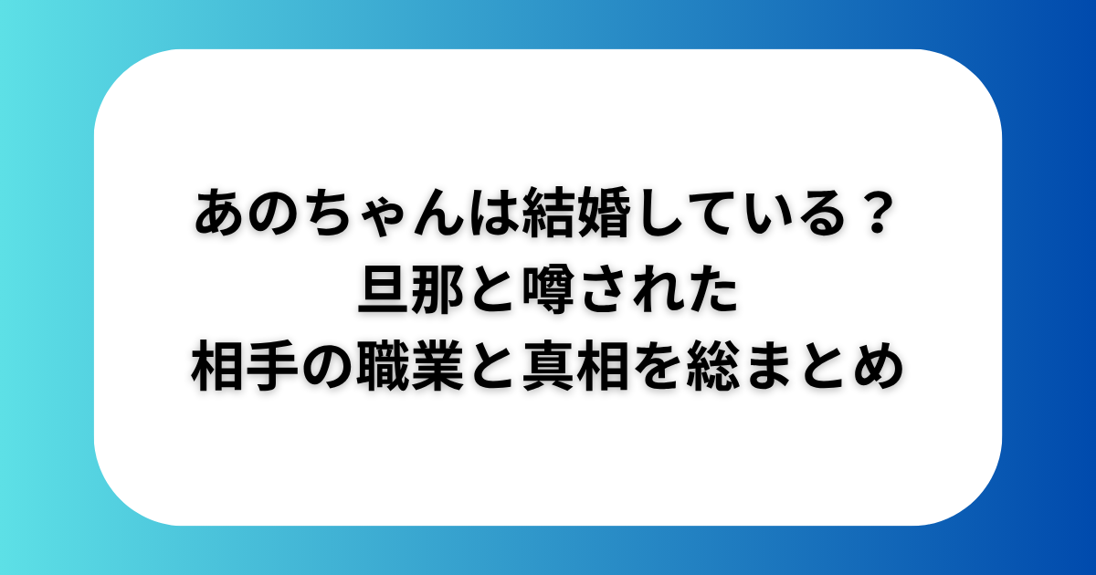 あのちゃんは結婚している？旦那と噂された相手の職業と真相を総まとめ【2025最新】