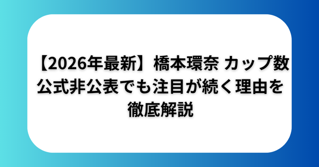 【2026年最新】橋本環奈 カップ数 公式非公開でも注目が続く理由を徹底解説