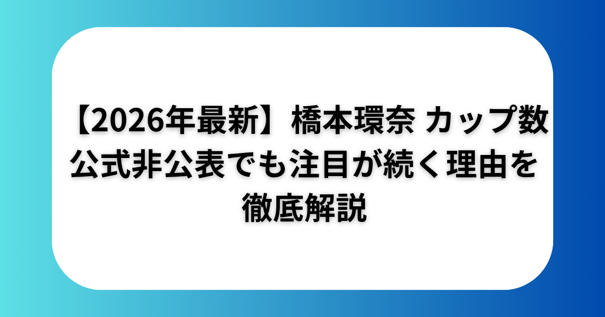 【2026年最新】橋本環奈　カップ数　公式非公開でも注目が続く理由を徹底解説