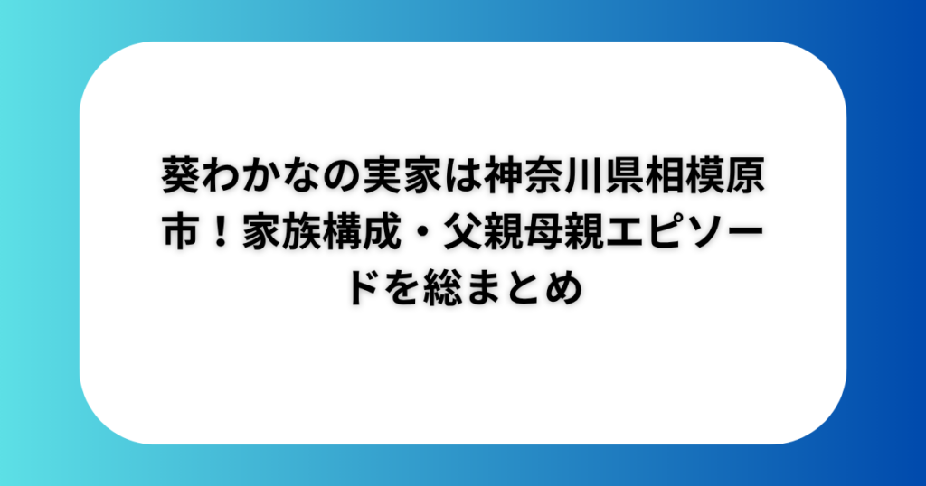 葵わかなの実家は神奈川県相模原市!家族構成・父親母親エピソードを総まとめ