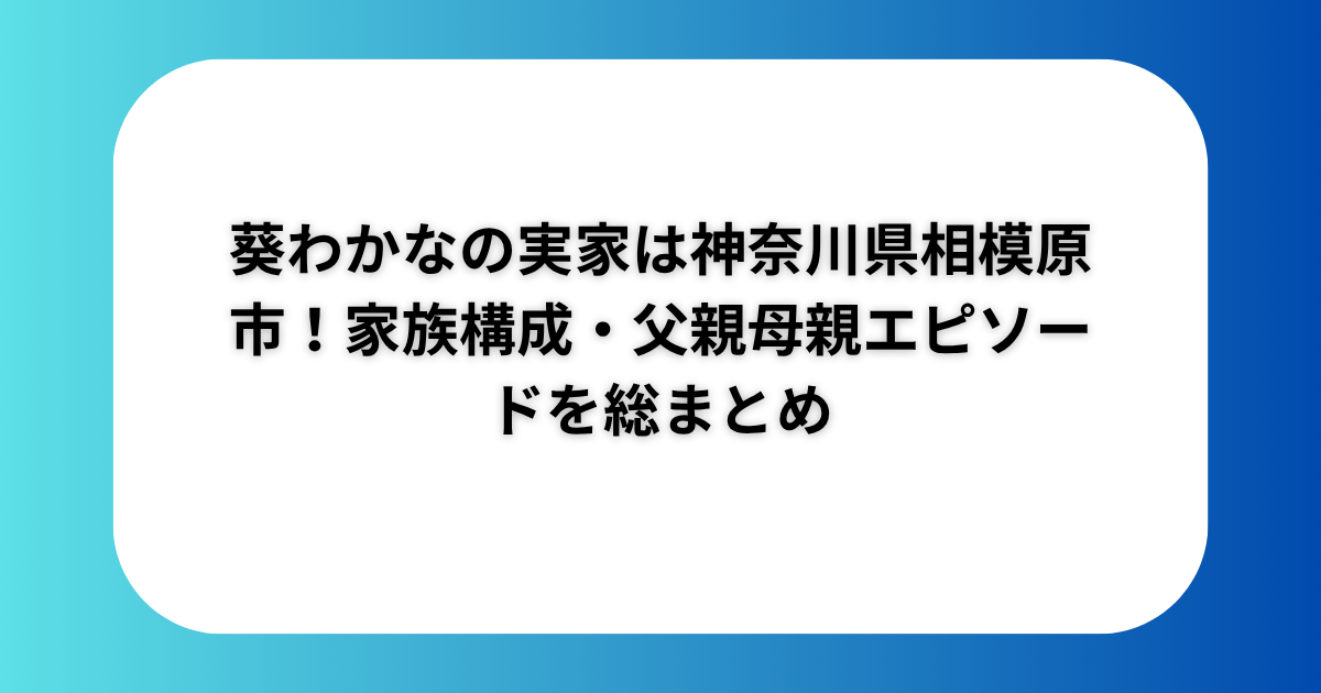 葵わかなの実家は神奈川県相模原市！家族構成・父親母親エピソードを総まとめ