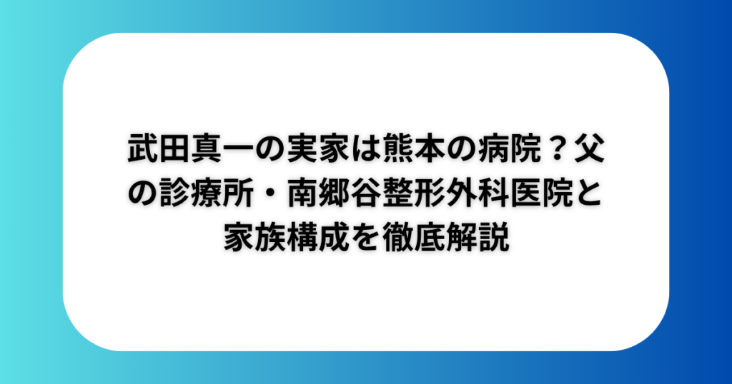 武田真一の実家は熊本の病院？父の診療所・南郷谷整形外科医院と家族構成を徹底解説