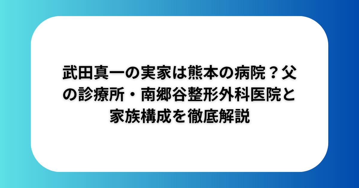 武田真一の実家は熊本の病院？父の診療所・南郷谷整形外科医院と家族構成を徹底解説