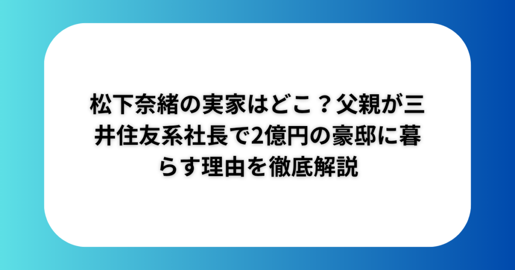 松下奈緒の実家はどこ?父親が三井住友系社長で2億円の豪邸に暮らす理由を徹底解説