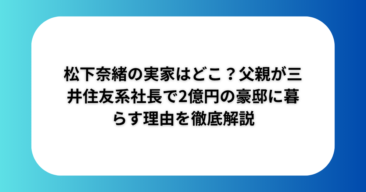 松下奈緒の実家はどこ？父親が三井住友系社長で2億円の豪邸に暮らす理由を徹底解説