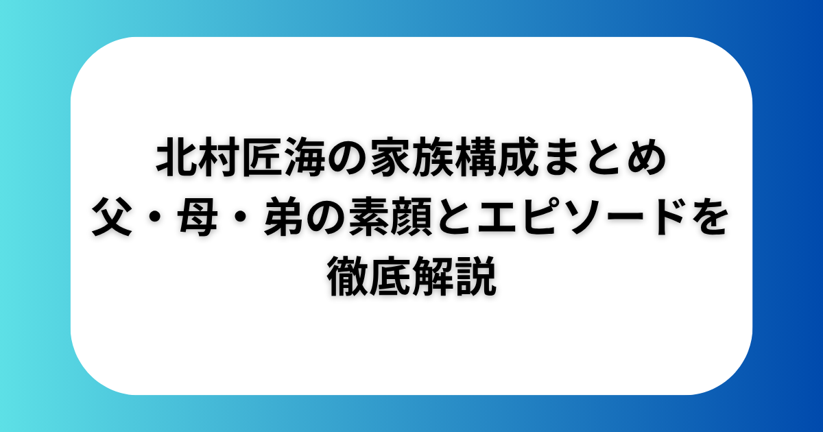 北村匠海の家族構成まとめ｜父・母・弟の素顔とエピソードを徹底解説