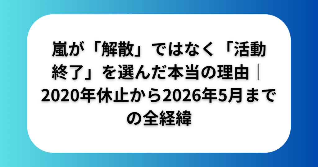 嵐が解散ではなく活動終了を選んだ本当の理由2020年休止から2026年5月までの全経緯