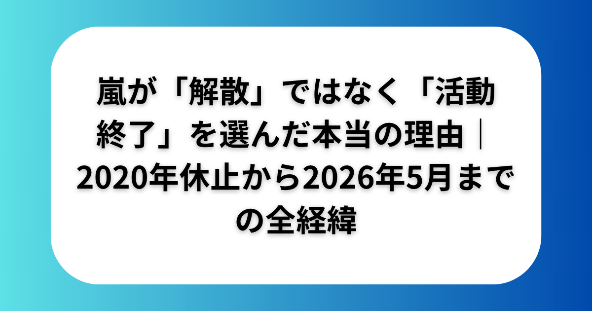 嵐が解散ではなく活動終了を選んだ本当の理由2020年休止から2026年5月までの全経緯