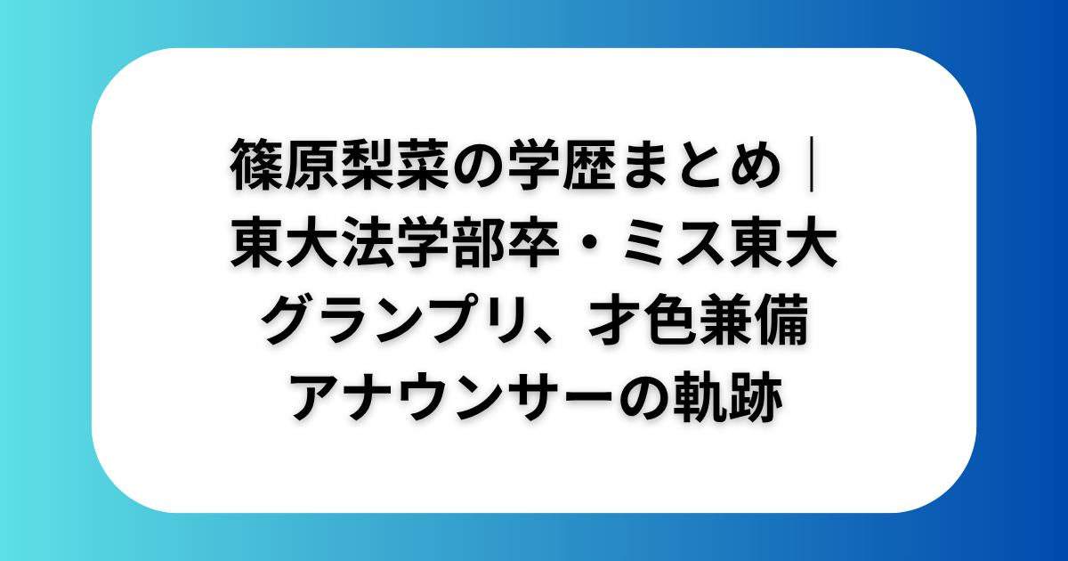 篠原梨菜の学歴まとめ｜東大法学部卒・ミス東大グランプリ、才色兼備アナウンサーの軌跡