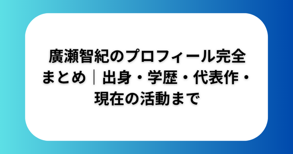 廣瀬智紀のプロフィール完全まとめ｜出身・学歴・代表作・現在の活動まで