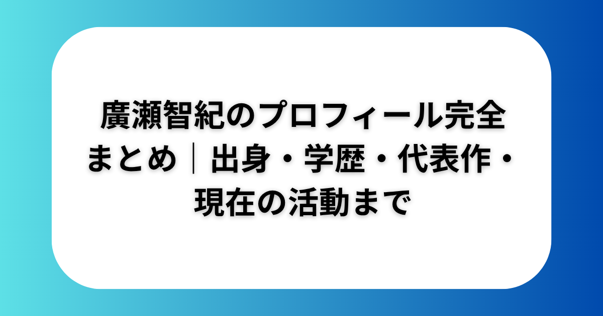 廣瀬智紀のプロフィール完全まとめ｜出身・学歴・代表作・現在の活動まで