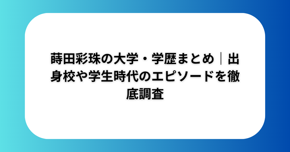 蒔田彩珠の大学・学歴まとめ｜出身校や学生時代のエピソードを徹底調査​​​​​​​​​​​​​​​​