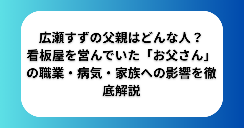 広瀬すずの父親はどんな人？看板屋を営んでいた「お父さん」の職業・病気・家族への影響を徹底解説