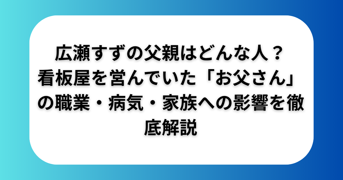 広瀬すずの父親はどんな人？看板屋を営んでいた「お父さん」の職業・病気・家族への影響を徹底解説