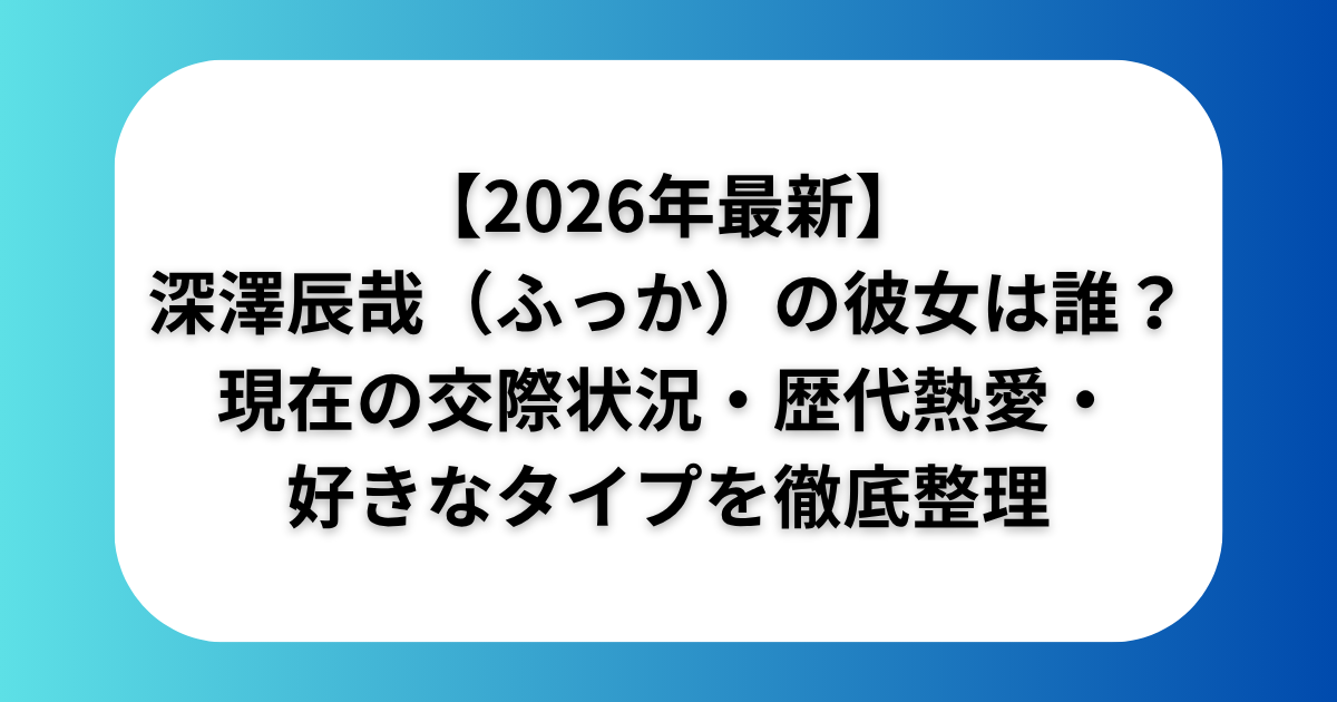 【2026年最新】深澤辰哉（ふっか）の彼女は誰？現在の交際状況・歴代熱愛・好きなタイプを徹底整理