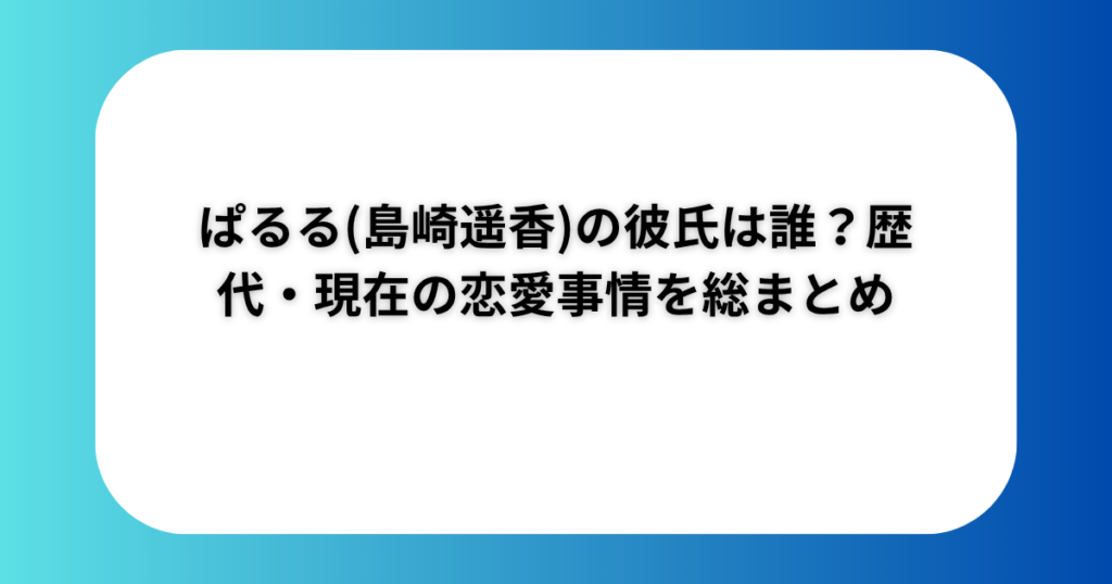 ぱるる(島崎遥香)の彼氏は誰？歴代・現在の恋愛事情を総まとめ