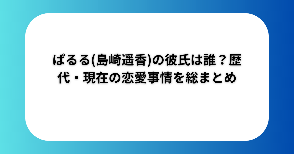ぱるる(島崎遥香)の彼氏は誰？歴代・現在の恋愛事情を総まとめ