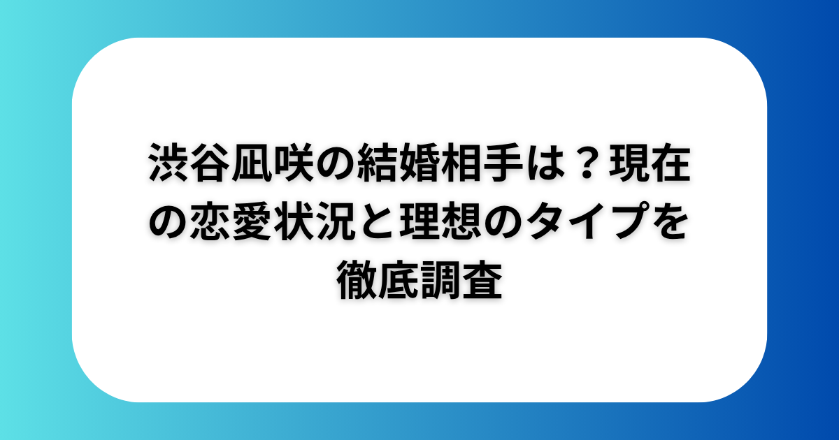 渋谷凪咲の結婚相手は？現在の恋愛状況と理想のタイプを徹底調査