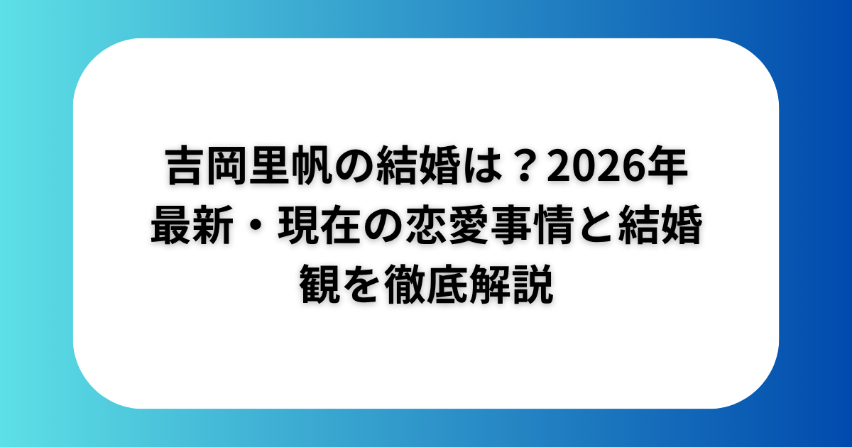 吉岡里帆の結婚は？2026年最新・現在の恋愛事情と結婚観を徹底解説