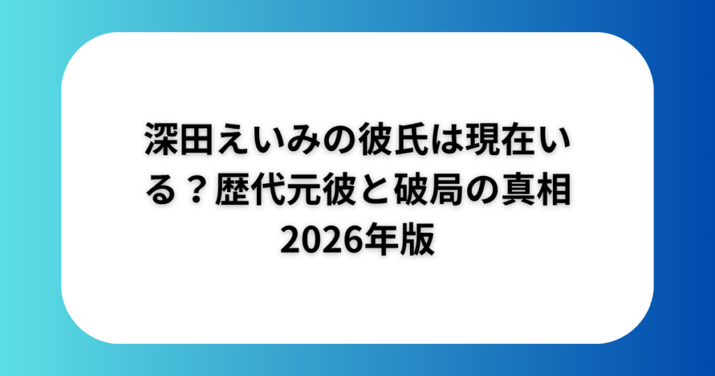 深田えいみの彼氏は現在いる?歴代元彼と破局の真相2026年版