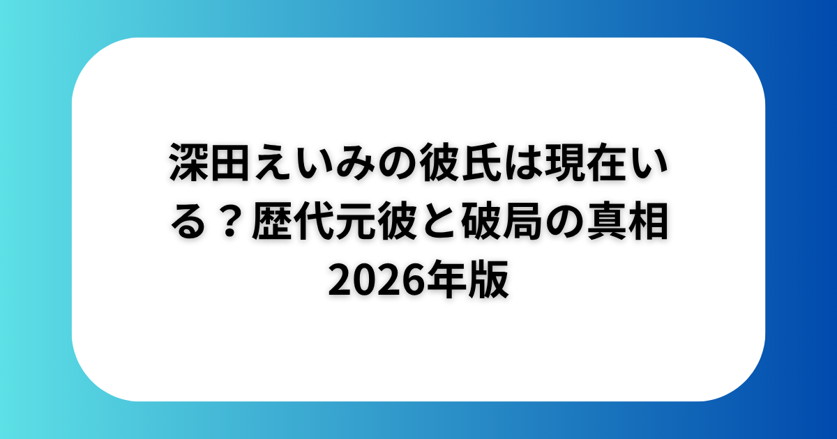 深田えいみの彼氏は現在いる？歴代元彼と破局の真相2026年版