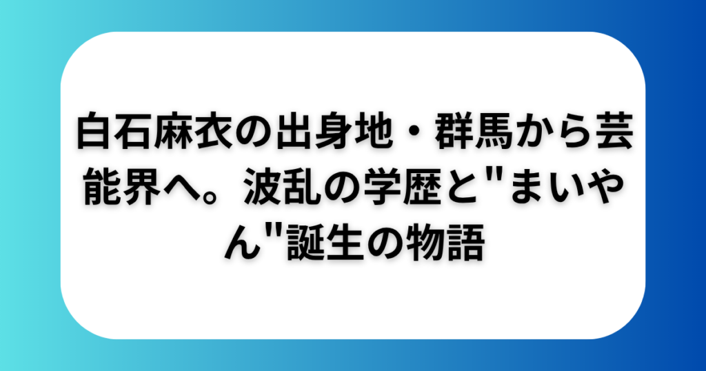 白石麻衣の出身地・群馬から芸能界へ。波乱の学歴と"まいやん"誕生の物語