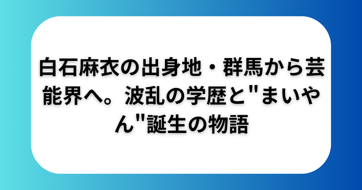 白石麻衣の出身地・群馬から芸能界へ。波乱の学歴と"まいやん"誕生の物語
