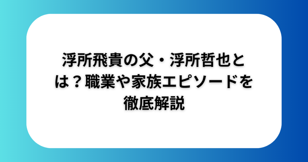 浮所飛貴の父・浮所哲也とは？職業や家族エピソードを徹底解説