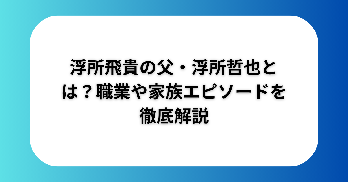 浮所飛貴の父・浮所哲也とは？職業や家族エピソードを徹底解説