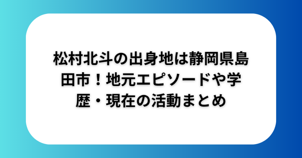 松村北斗の出身地は静岡県島田市!地元エピソードや学歴・現在の活動まとめ