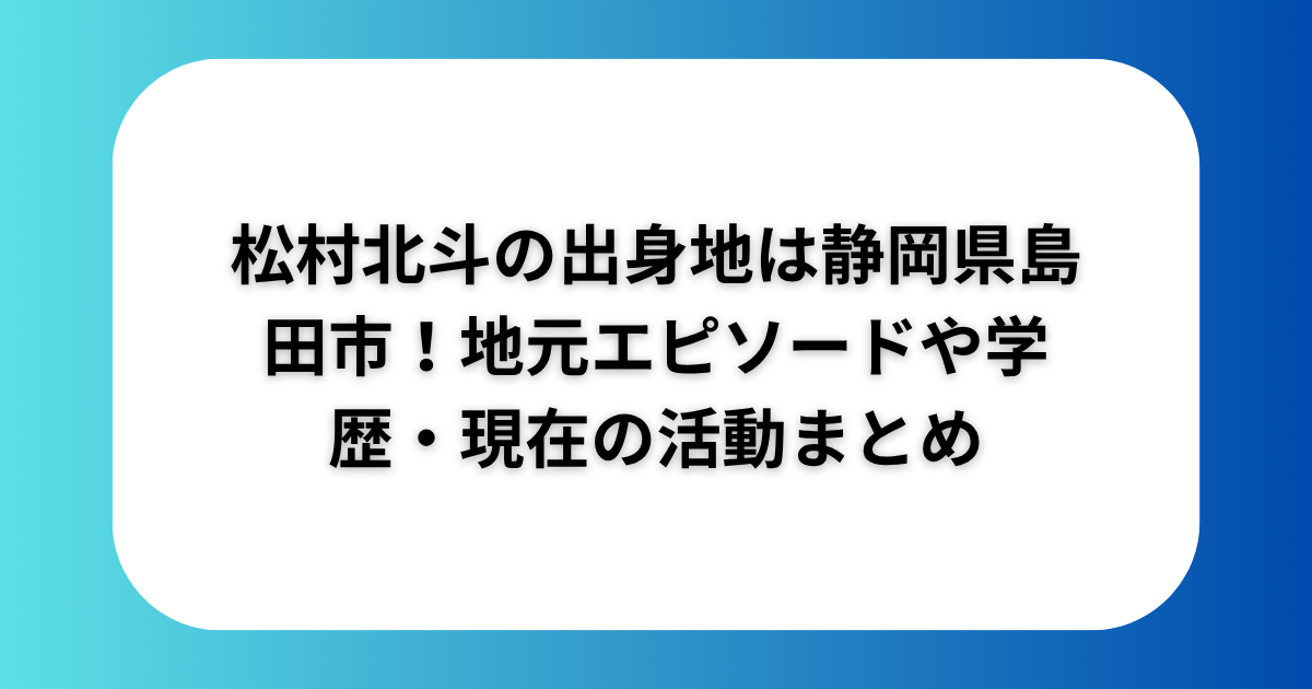 松村北斗の出身地は静岡県島田市！地元エピソードや学歴・現在の活動まとめ