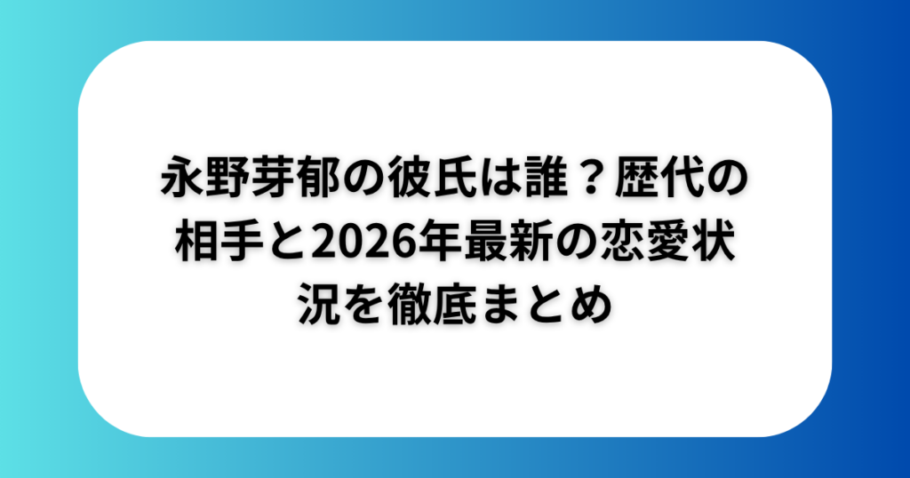 永野芽郁の彼氏は誰？歴代の相手と2026年最新の恋愛状況を徹底まとめ