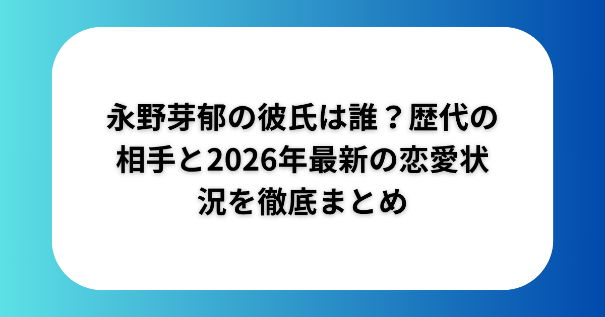 永野芽郁の彼氏は誰？歴代の相手と2026年最新の恋愛状況を徹底まとめ
