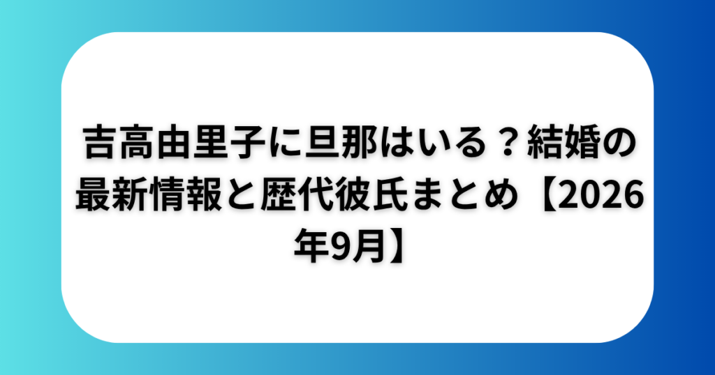 吉高由里子に旦那はいる？結婚の最新情報と歴代彼氏まとめ【2026年9月】