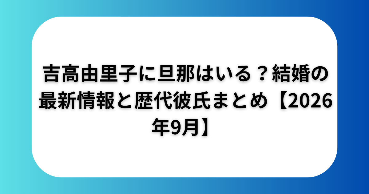 吉高由里子に旦那はいる？結婚の最新情報と歴代彼氏まとめ【2026年9月】